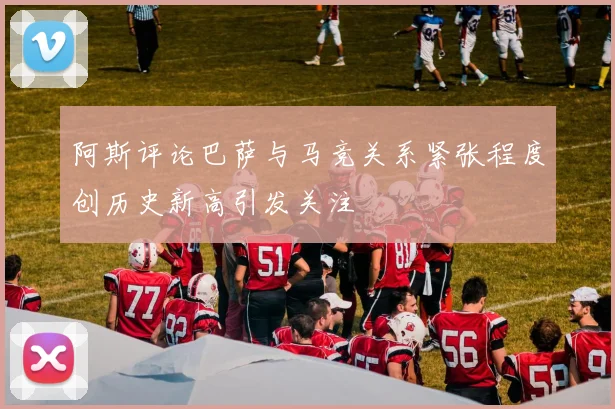 阿斯评论巴萨与马竞关系紧张程度创历史新高引发关注